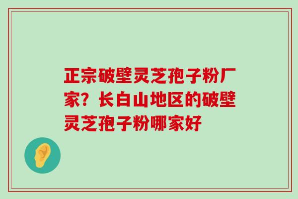 正宗破壁灵芝孢子粉厂家？长白山地区的破壁灵芝孢子粉哪家好