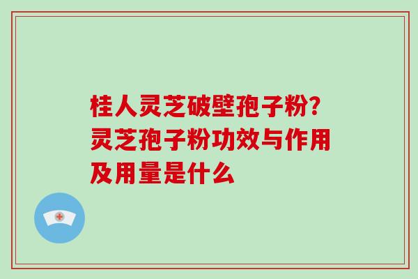 桂人灵芝破壁孢子粉？灵芝孢子粉功效与作用及用量是什么