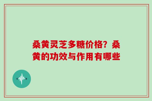 桑黄灵芝多糖价格？桑黄的功效与作用有哪些