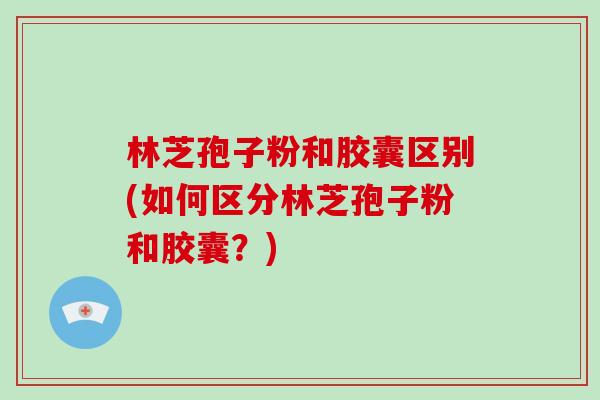 林芝孢子粉和胶囊区别(如何区分林芝孢子粉和胶囊？)