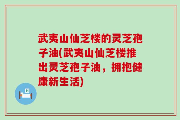 武夷山仙芝楼的灵芝孢子油(武夷山仙芝楼推出灵芝孢子油，拥抱健康新生活)