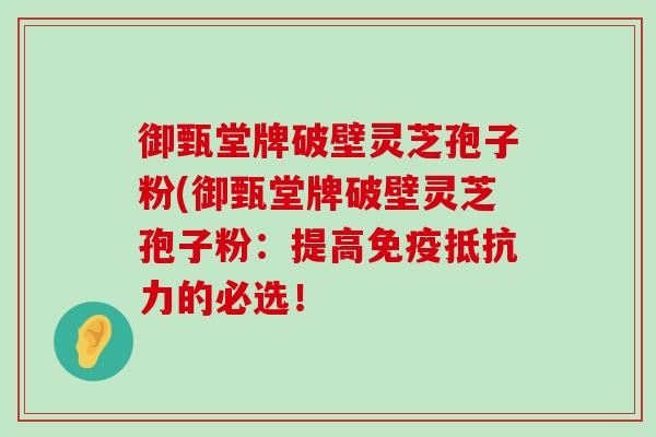 御甄堂牌破壁灵芝孢子粉(御甄堂牌破壁灵芝孢子粉：提高免疫抵抗力的必选！