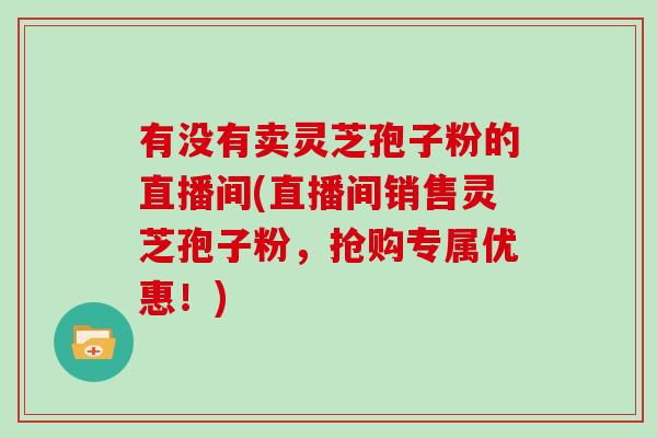 有没有卖灵芝孢子粉的直播间(直播间销售灵芝孢子粉，抢购专属优惠！)