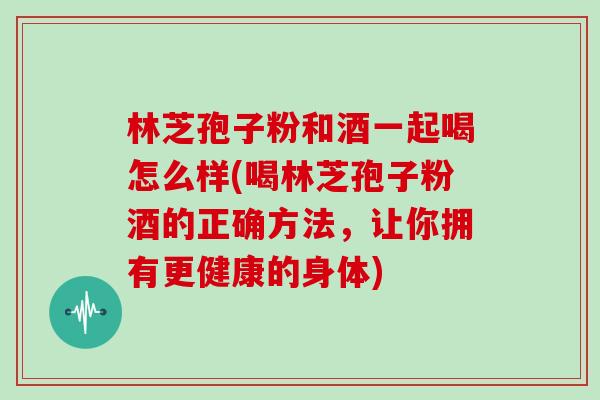 林芝孢子粉和酒一起喝怎么样(喝林芝孢子粉酒的正确方法，让你拥有更健康的身体)