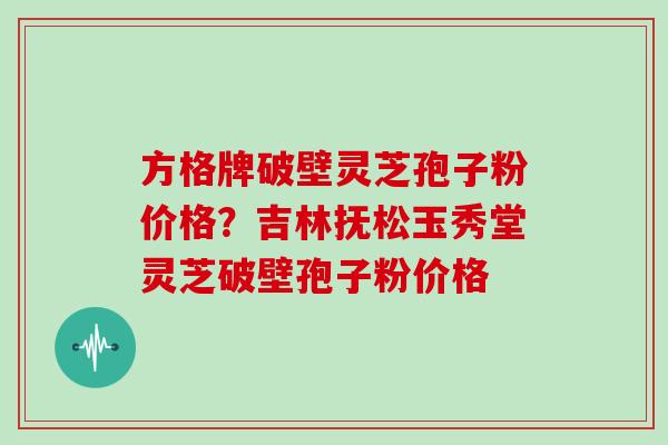 方格牌破壁灵芝孢子粉价格？吉林抚松玉秀堂灵芝破壁孢子粉价格