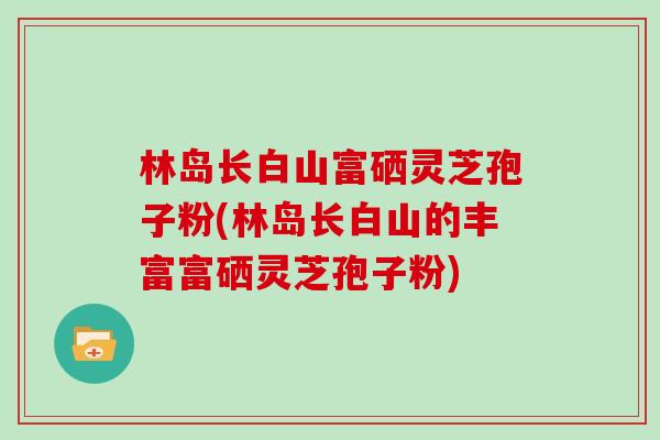 林岛长白山富硒灵芝孢子粉(林岛长白山的丰富富硒灵芝孢子粉)