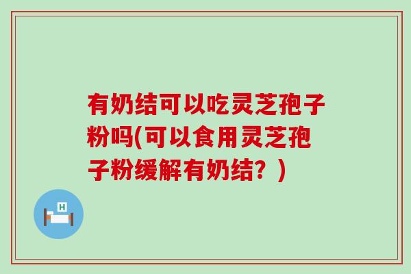 有奶结可以吃灵芝孢子粉吗(可以食用灵芝孢子粉缓解有奶结？)