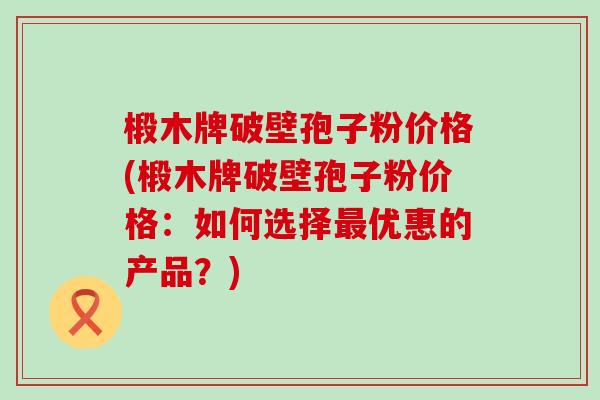 椴木牌破壁孢子粉价格(椴木牌破壁孢子粉价格：如何选择优惠的产品？)