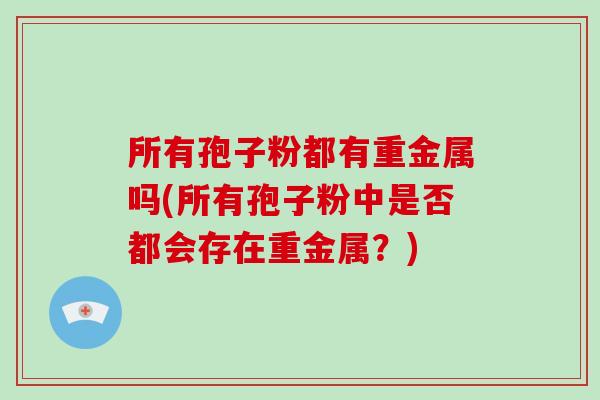 所有孢子粉都有重金属吗(所有孢子粉中是否都会存在重金属？)