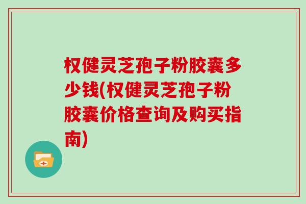 权健灵芝孢子粉胶囊多少钱(权健灵芝孢子粉胶囊价格查询及购买指南)