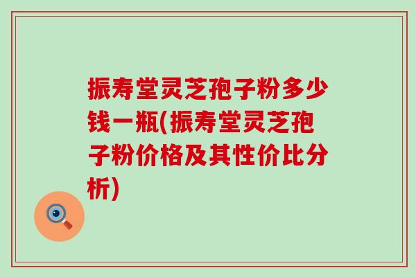 振寿堂灵芝孢子粉多少钱一瓶(振寿堂灵芝孢子粉价格及其性价比分析)