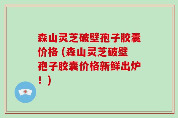 森山灵芝破壁孢子胶囊价格 (森山灵芝破壁孢子胶囊价格新鲜出炉！)