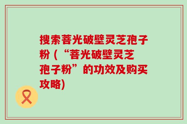 搜索菩光破壁灵芝孢子粉 (“菩光破壁灵芝孢子粉”的功效及购买攻略)