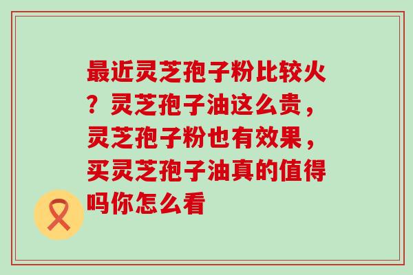 近灵芝孢子粉比较火？灵芝孢子油这么贵，灵芝孢子粉也有效果，买灵芝孢子油真的值得吗你怎么看