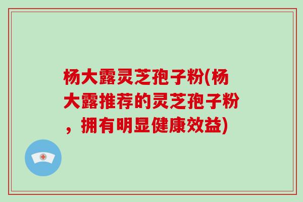 杨大露灵芝孢子粉(杨大露推荐的灵芝孢子粉，拥有明显健康效益)