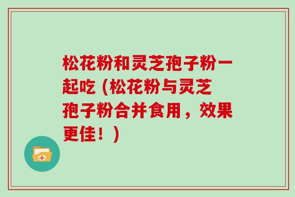 松花粉和灵芝孢子粉一起吃 (松花粉与灵芝孢子粉合并食用，效果更佳！)