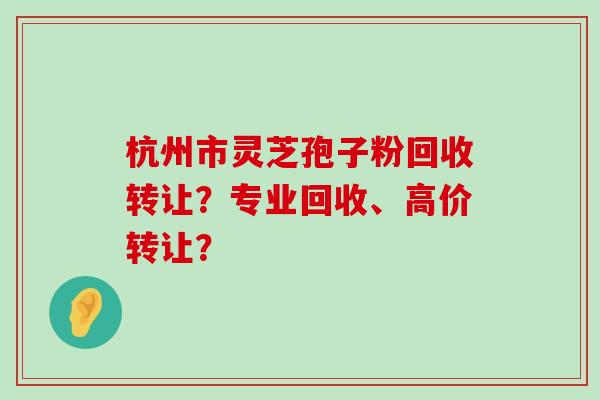 杭州市灵芝孢子粉回收转让？专业回收、高价转让？