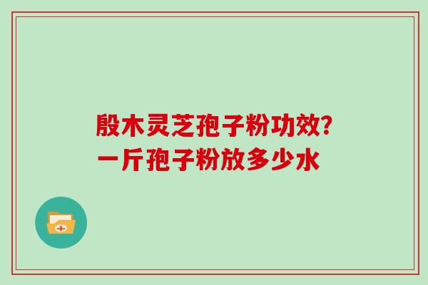 殷木灵芝孢子粉功效？一斤孢子粉放多少水