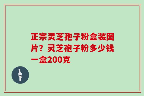 正宗灵芝孢子粉盒装图片？灵芝孢子粉多少钱一盒200克