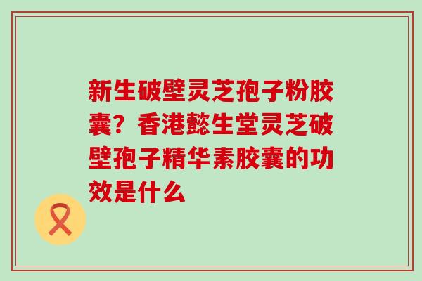 新生破壁灵芝孢子粉胶囊？香港懿生堂灵芝破壁孢子精华素胶囊的功效是什么