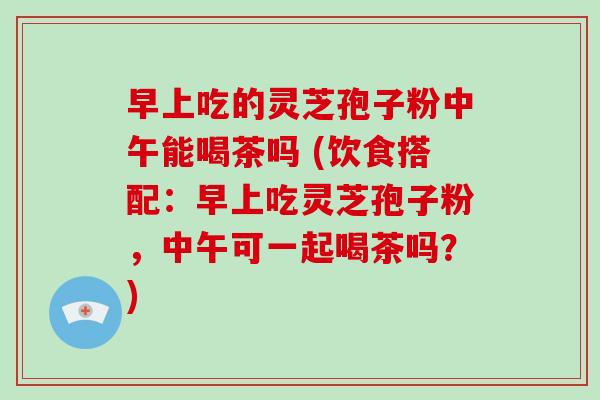 早上吃的灵芝孢子粉中午能喝茶吗 (饮食搭配：早上吃灵芝孢子粉，中午可一起喝茶吗？)