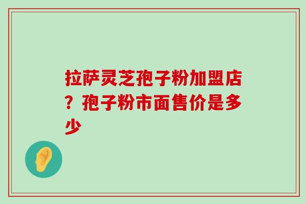 拉萨灵芝孢子粉加盟店？孢子粉市面售价是多少