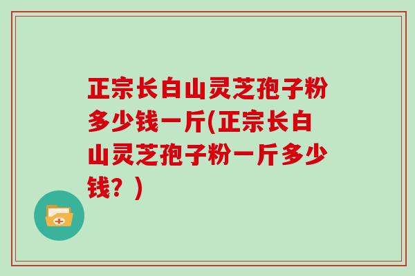 正宗长白山灵芝孢子粉多少钱一斤(正宗长白山灵芝孢子粉一斤多少钱？)