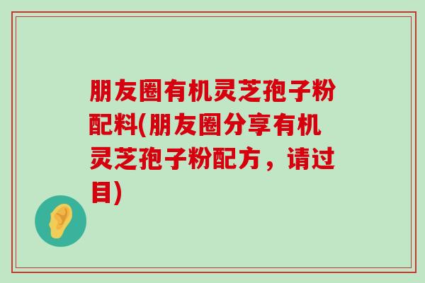 朋友圈有机灵芝孢子粉配料(朋友圈分享有机灵芝孢子粉配方，请过目)