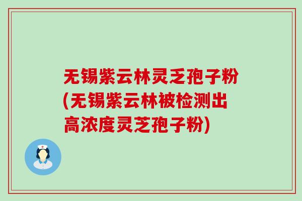 无锡紫云林灵乏孢子粉(无锡紫云林被检测出高浓度灵芝孢子粉)