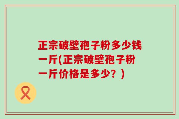 正宗破壁孢子粉多少钱一斤(正宗破壁孢子粉一斤价格是多少？)