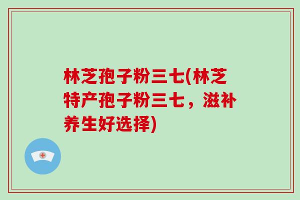 林芝孢子粉三七(林芝特产孢子粉三七，滋补养生好选择)