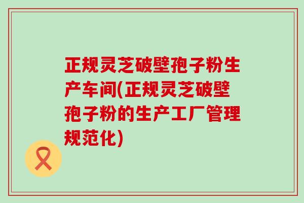 正规灵芝破壁孢子粉生产车间(正规灵芝破壁孢子粉的生产工厂管理规范化)