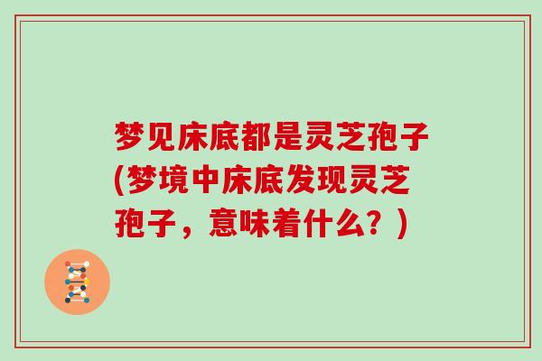 梦见床底都是灵芝孢子(梦境中床底发现灵芝孢子，意味着什么？)