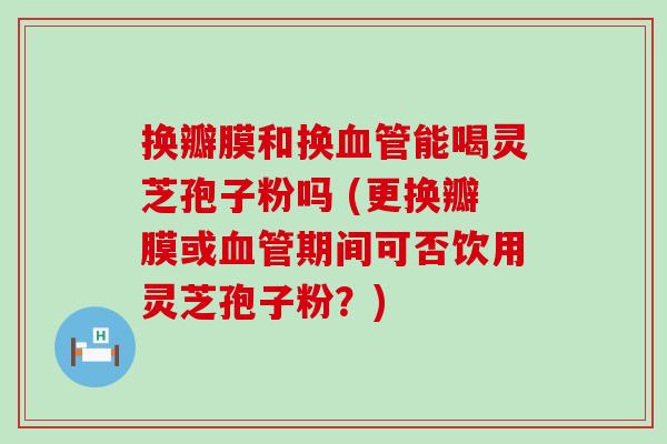 换瓣膜和换能喝灵芝孢子粉吗 (更换瓣膜或期间可否饮用灵芝孢子粉？)