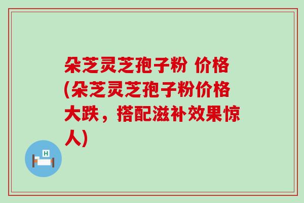 朵芝灵芝孢子粉 价格(朵芝灵芝孢子粉价格大跌，搭配滋补效果惊人)