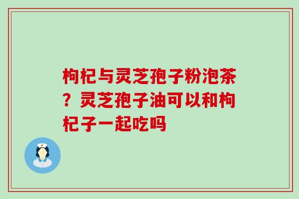 枸杞与灵芝孢子粉泡茶？灵芝孢子油可以和枸杞子一起吃吗