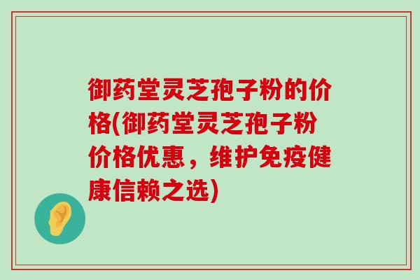 御药堂灵芝孢子粉的价格(御药堂灵芝孢子粉价格优惠，维护免疫健康信赖之选)