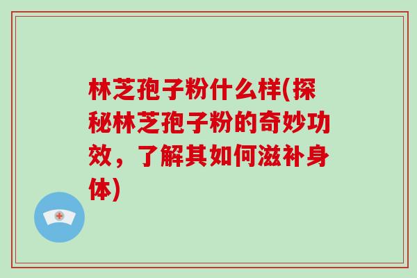 林芝孢子粉什么样(探秘林芝孢子粉的奇妙功效，了解其如何滋补身体)