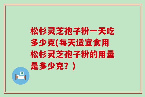 松杉灵芝孢子粉一天吃多少克(每天适宜食用松杉灵芝孢子粉的用量是多少克？)