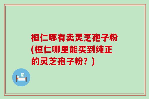 桓仁哪有卖灵芝孢子粉(桓仁哪里能买到纯正的灵芝孢子粉？)