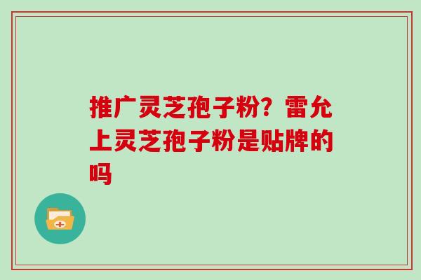 推广灵芝孢子粉？雷允上灵芝孢子粉是贴牌的吗