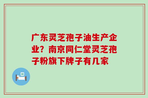 广东灵芝孢子油生产企业？南京同仁堂灵芝孢子粉旗下牌子有几家