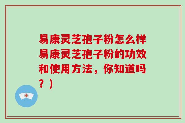 易康灵芝孢子粉怎么样易康灵芝孢子粉的功效和使用方法，你知道吗？)