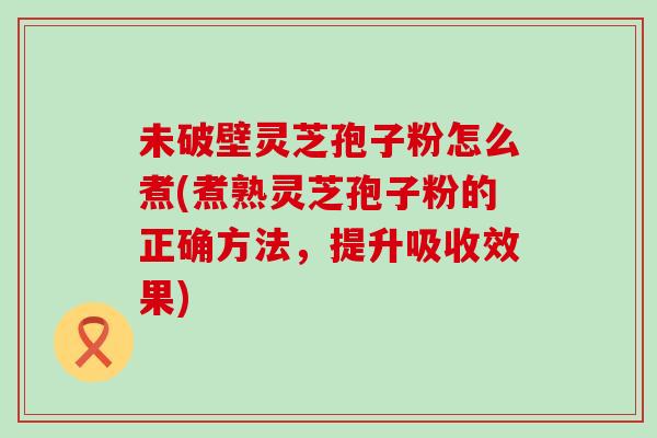 未破壁灵芝孢子粉怎么煮(煮熟灵芝孢子粉的正确方法，提升吸收效果)