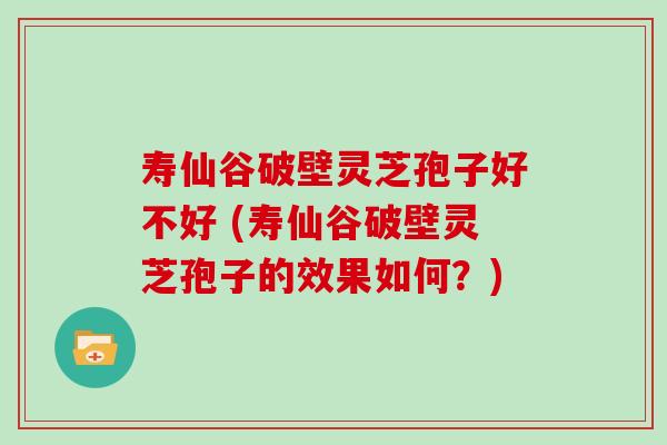 寿仙谷破壁灵芝孢子好不好 (寿仙谷破壁灵芝孢子的效果如何？)