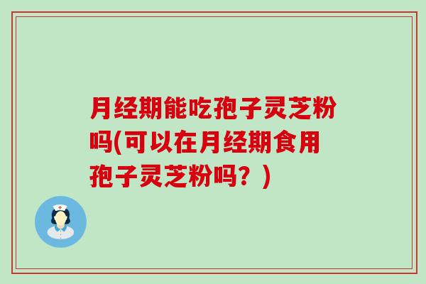 期能吃孢子灵芝粉吗(可以在期食用孢子灵芝粉吗？)