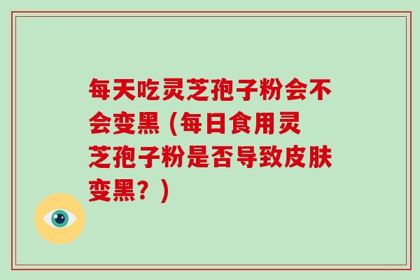 每天吃灵芝孢子粉会不会变黑 (每日食用灵芝孢子粉是否导致变黑？)