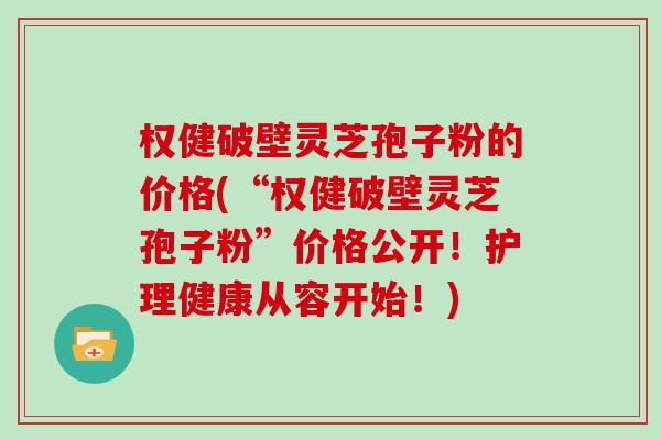 权健破壁灵芝孢子粉的价格(“权健破壁灵芝孢子粉”价格公开！护理健康从容开始！)