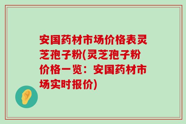 安国药材市场价格表灵芝孢子粉(灵芝孢子粉价格一览：安国药材市场实时报价)