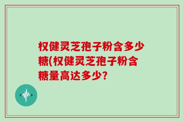 权健灵芝孢子粉含多少糖(权健灵芝孢子粉含糖量高达多少？